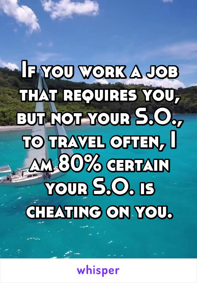 If you work a job that requires you, but not your S.O., to travel often, I am 80% certain your S.O. is cheating on you.
