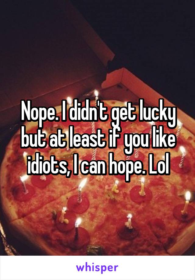 Nope. I didn't get lucky but at least if you like idiots, I can hope. Lol