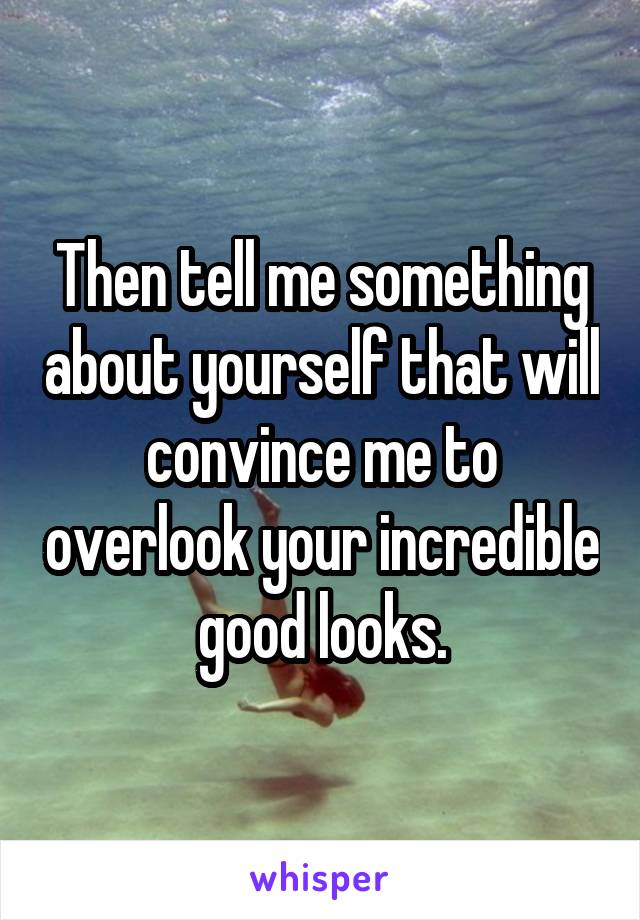 Then tell me something about yourself that will convince me to overlook your incredible good looks.