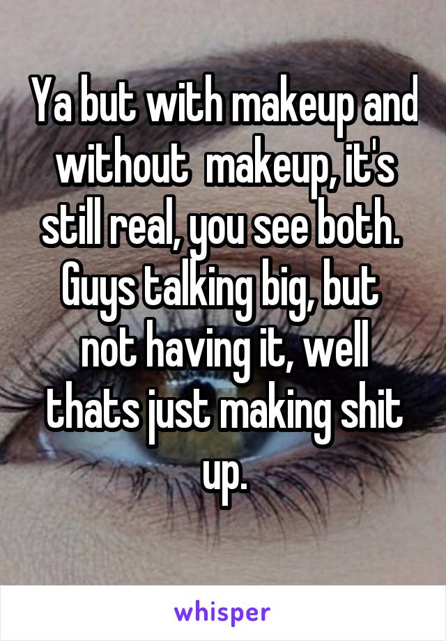 Ya but with makeup and without  makeup, it's still real, you see both. 
Guys talking big, but  not having it, well thats just making shit up.
