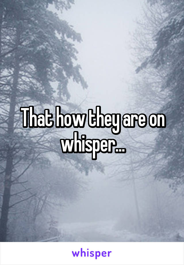 That how they are on whisper...
