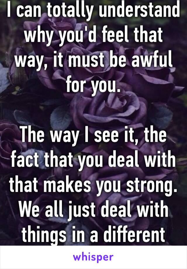 I can totally understand why you'd feel that way, it must be awful for you. 

The way I see it, the fact that you deal with that makes you strong. We all just deal with things in a different way ❤️