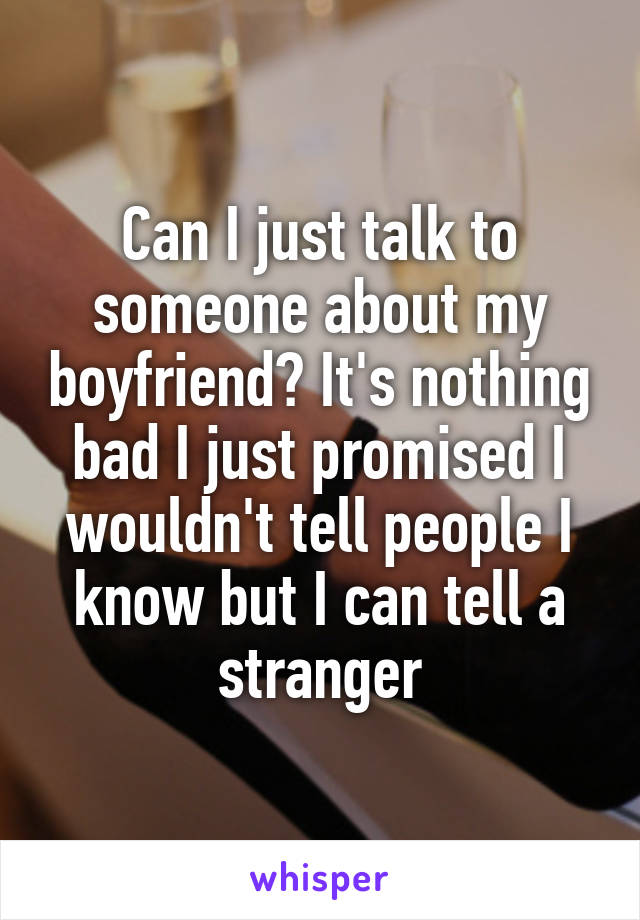 Can I just talk to someone about my boyfriend? It's nothing bad I just promised I wouldn't tell people I know but I can tell a stranger
