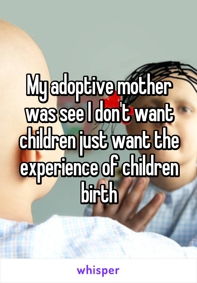 My adoptive mother was see I don't want children just want the experience of children birth