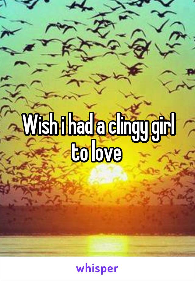 Wish i had a clingy girl to love 