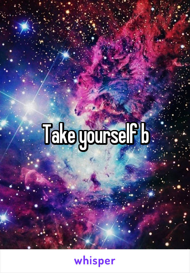 Take yourself b