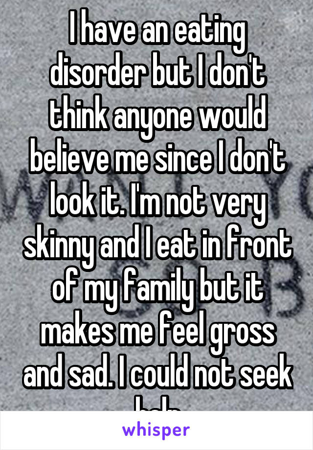 I have an eating disorder but I don't think anyone would believe me since I don't look it. I'm not very skinny and I eat in front of my family but it makes me feel gross and sad. I could not seek help