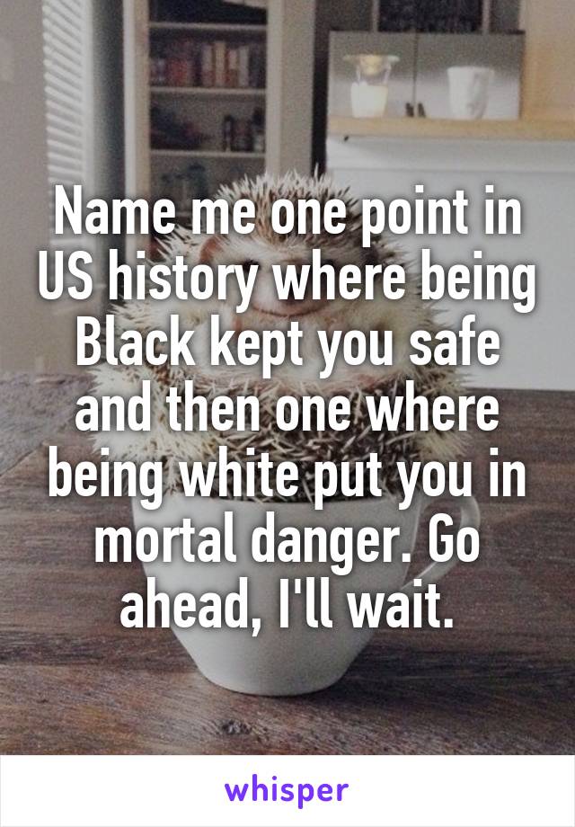 Name me one point in US history where being Black kept you safe and then one where being white put you in mortal danger. Go ahead, I'll wait.