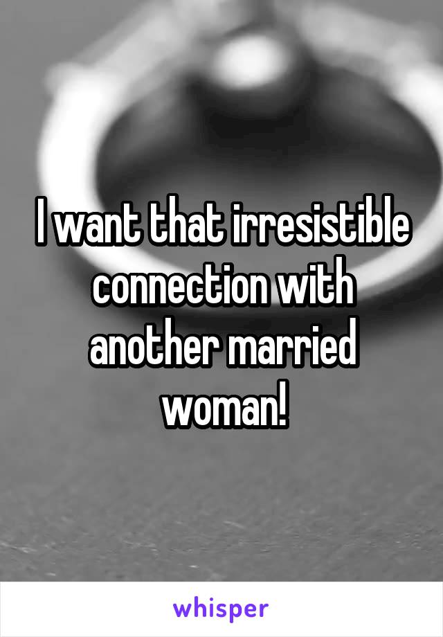 I want that irresistible connection with another married woman!
