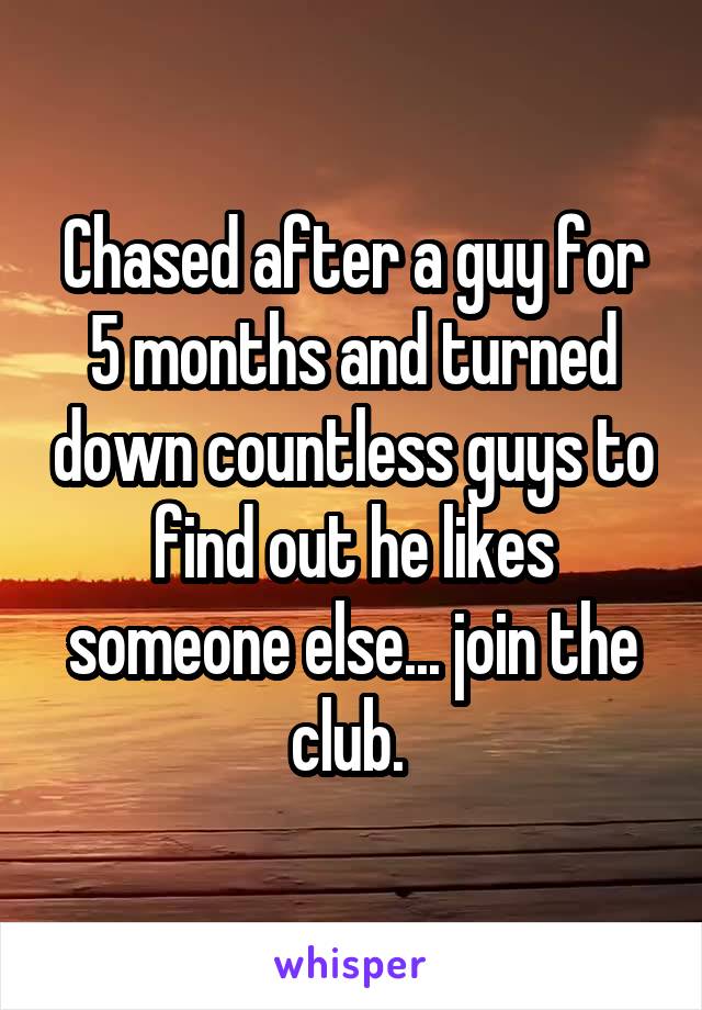 Chased after a guy for 5 months and turned down countless guys to find out he likes someone else... join the club. 