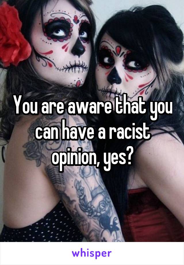 You are aware that you can have a racist opinion, yes?