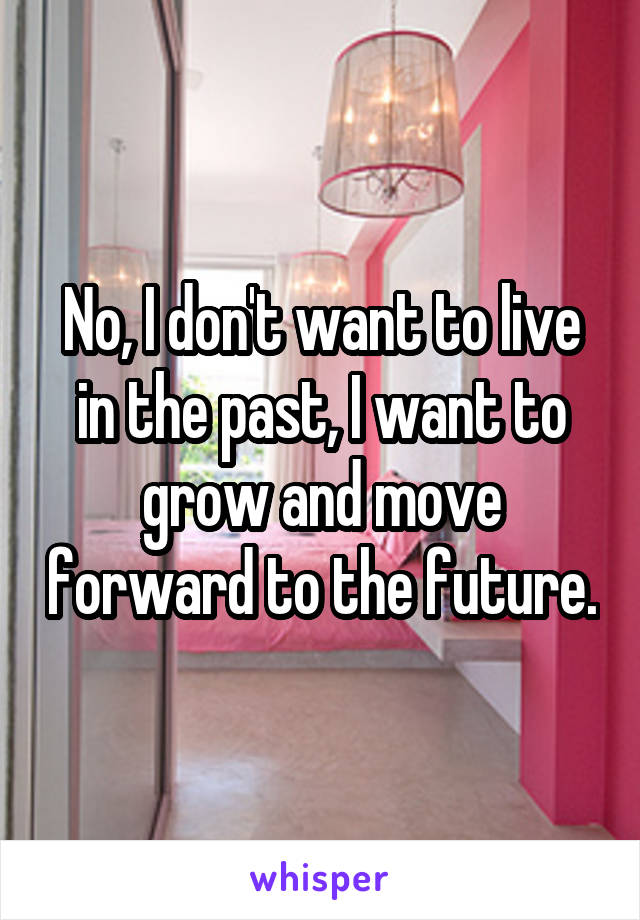 No, I don't want to live in the past, I want to grow and move forward to the future.