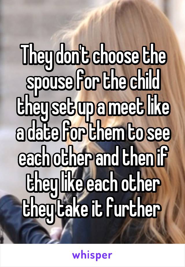They don't choose the spouse for the child they set up a meet like a date for them to see each other and then if they like each other they take it further 