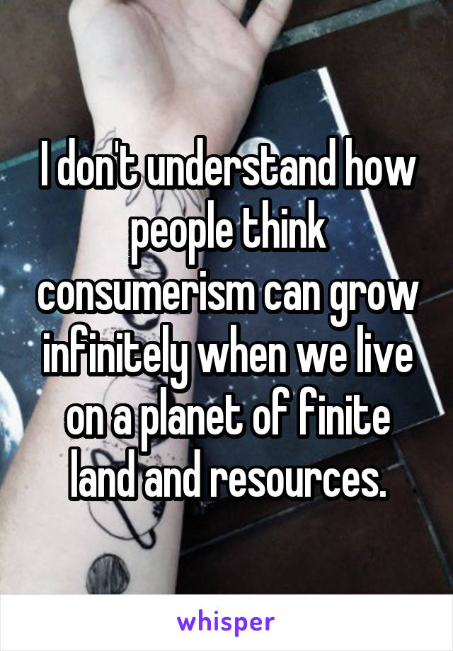 I don't understand how people think consumerism can grow infinitely when we live on a planet of finite land and resources.