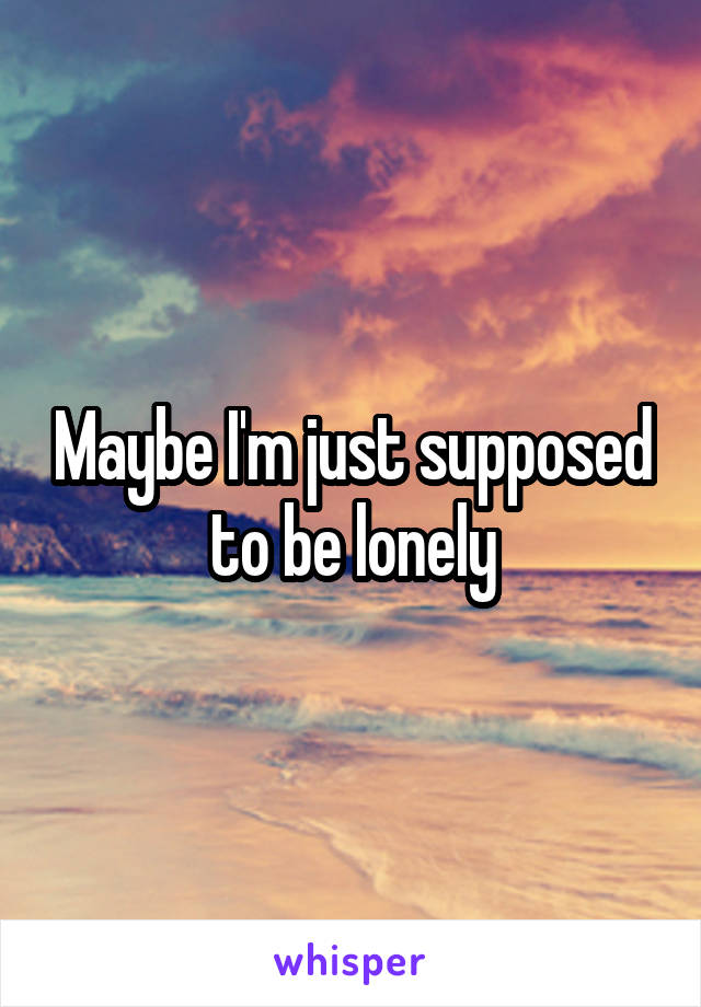 Maybe I'm just supposed to be lonely