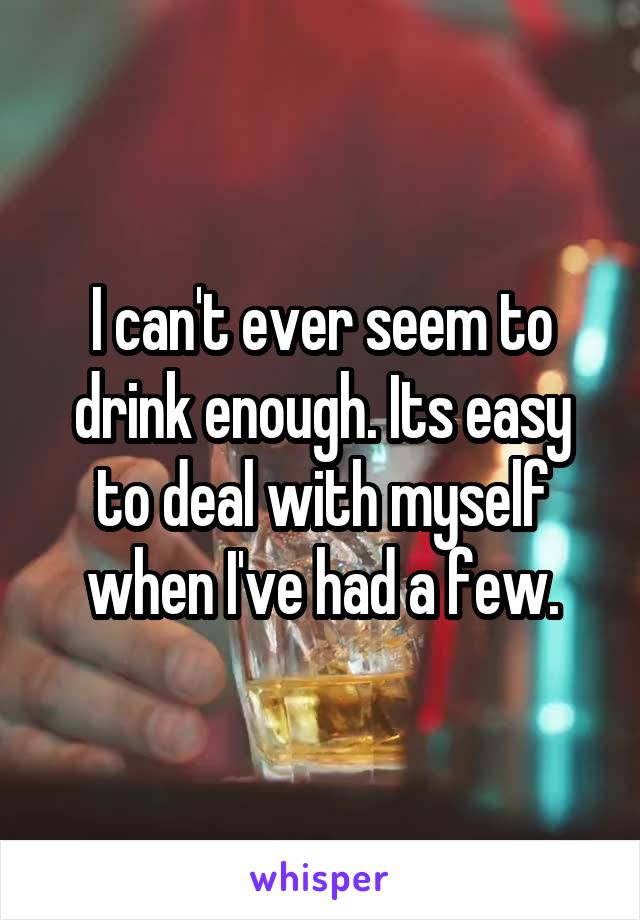 I can't ever seem to drink enough. Its easy to deal with myself when I've had a few.