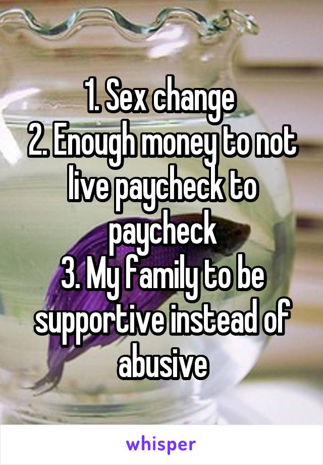 1. Sex change 
2. Enough money to not live paycheck to paycheck
3. My family to be supportive instead of abusive