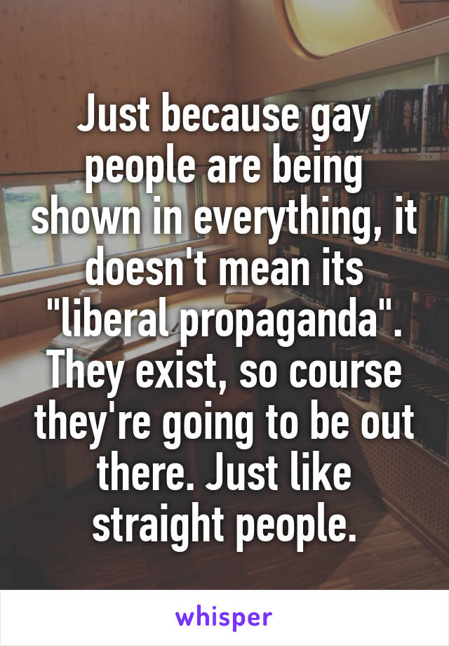 Just because gay people are being shown in everything, it doesn't mean its "liberal propaganda". They exist, so course they're going to be out there. Just like straight people.