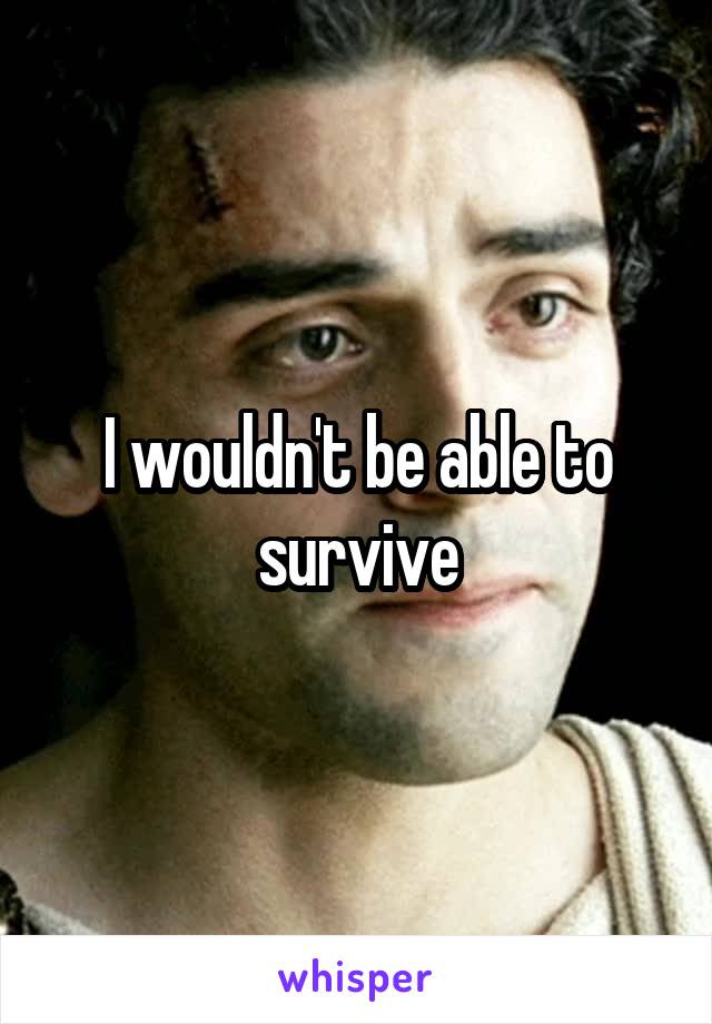 I wouldn't be able to survive