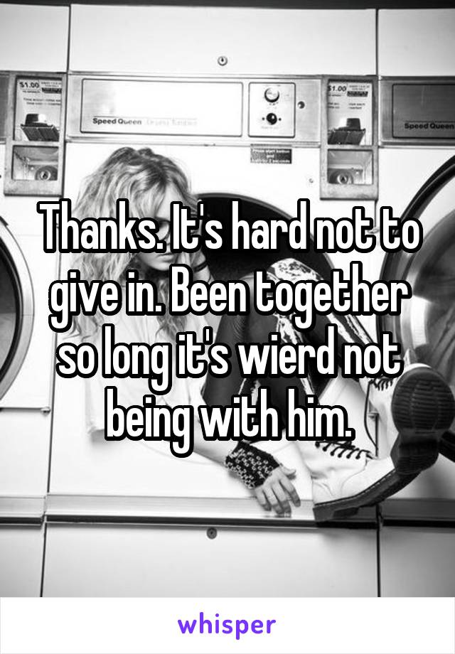 Thanks. It's hard not to give in. Been together so long it's wierd not being with him.