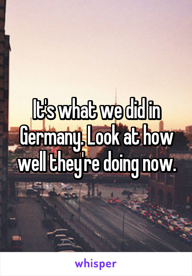 It's what we did in Germany. Look at how well they're doing now.