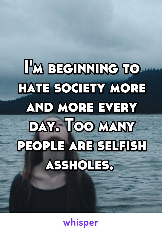 I'm beginning to hate society more and more every day. Too many people are selfish assholes. 