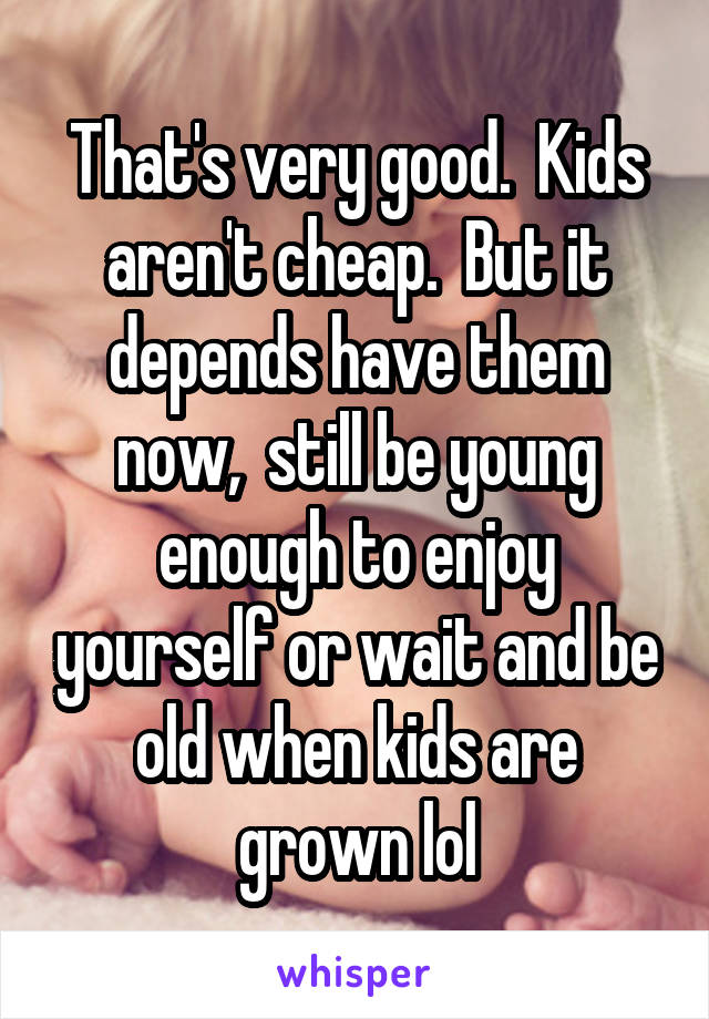 That's very good.  Kids aren't cheap.  But it depends have them now,  still be young enough to enjoy yourself or wait and be old when kids are grown lol
