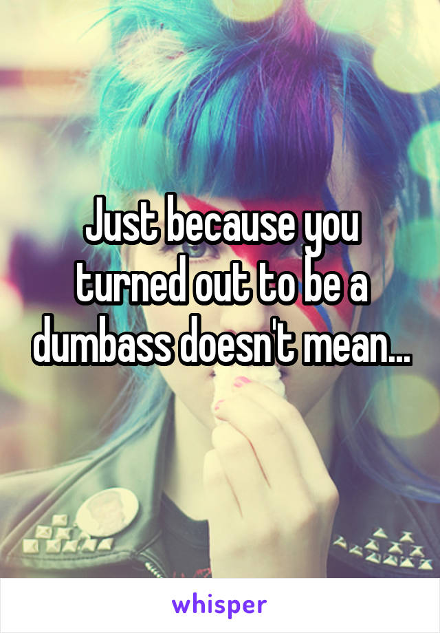 Just because you turned out to be a dumbass doesn't mean... 