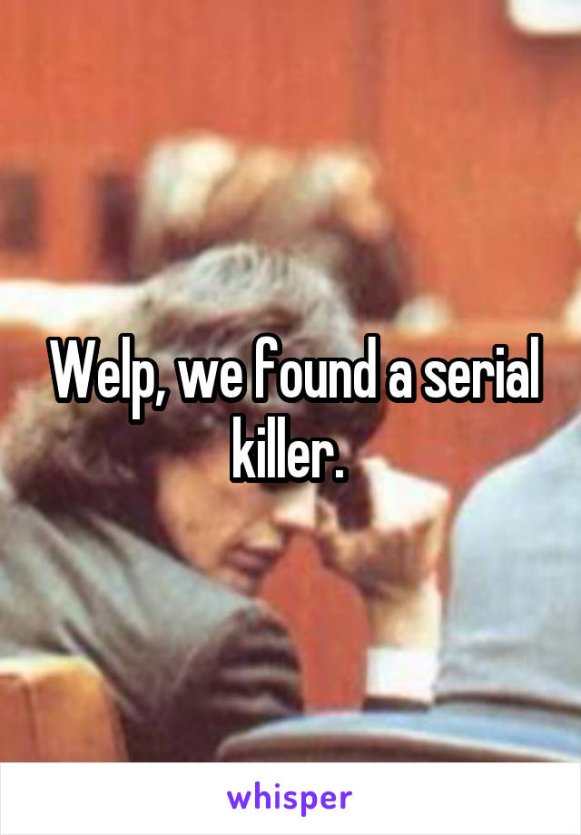 Welp, we found a serial killer. 