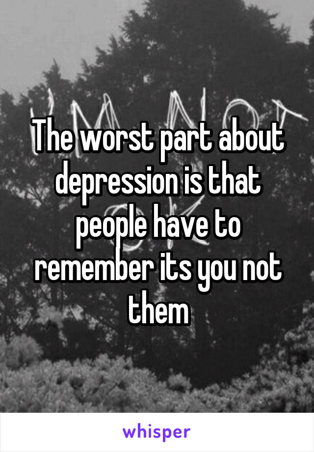 The worst part about depression is that people have to remember its you not them
