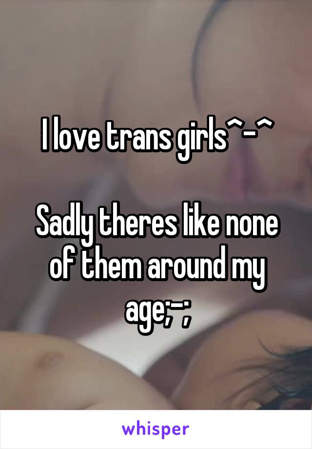 I love trans girls^-^

Sadly theres like none of them around my age;-;