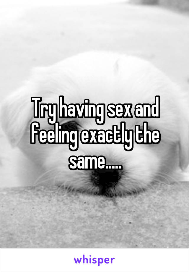 Try having sex and feeling exactly the same.....