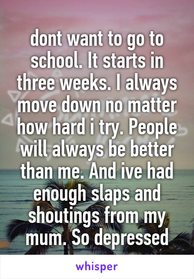 dont want to go to school. It starts in three weeks. I always move down no matter how hard i try. People will always be better than me. And ive had enough slaps and shoutings from my mum. So depressed