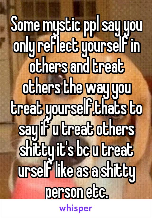 Some mystic ppl say you only reflect yourself in others and treat others the way you treat yourself.thats to say if u treat others shitty it's bc u treat urself like as a shitty person etc.