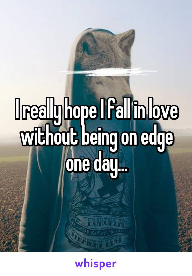 I really hope I fall in love without being on edge one day...