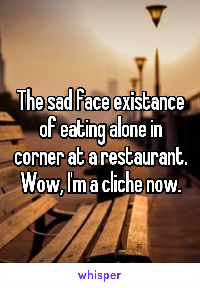 The sad face existance of eating alone in corner at a restaurant. Wow, I'm a cliche now.