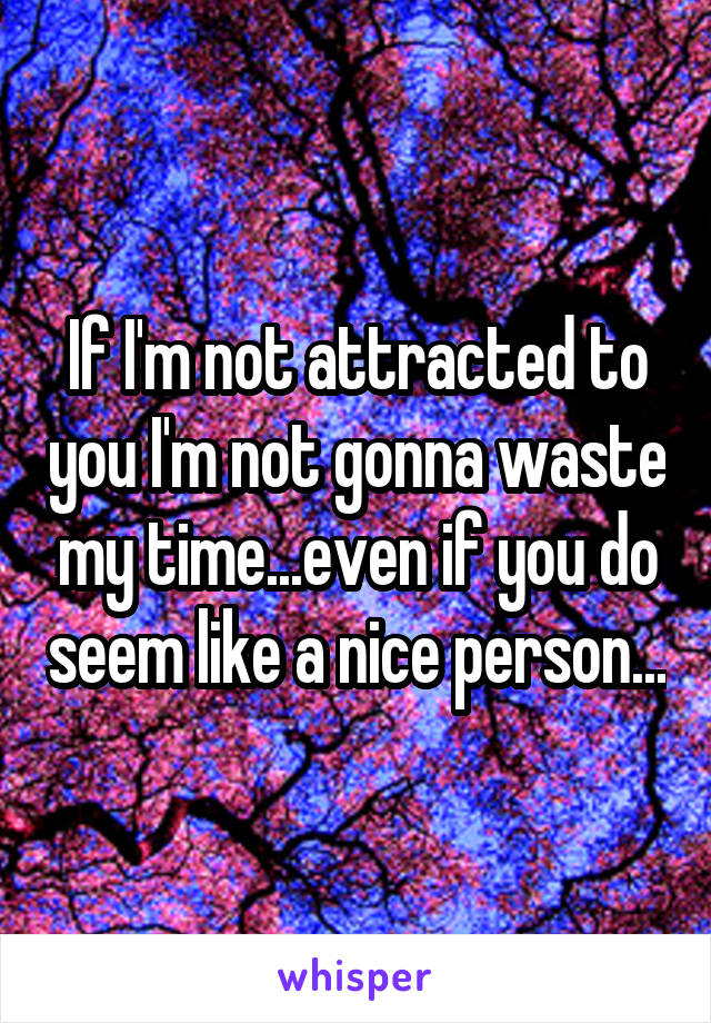 If I'm not attracted to you I'm not gonna waste my time...even if you do seem like a nice person...
