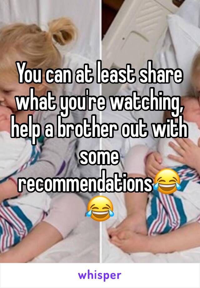 You can at least share what you're watching, help a brother out with some recommendations😂😂