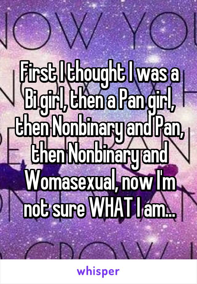 First I thought I was a Bi girl, then a Pan girl, then Nonbinary and Pan, then Nonbinary and Womasexual, now I'm not sure WHAT I am...