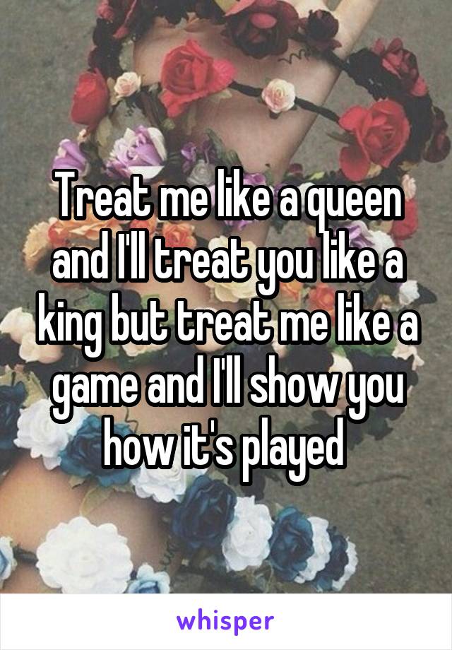 Treat me like a queen and I'll treat you like a king but treat me like a game and I'll show you how it's played 