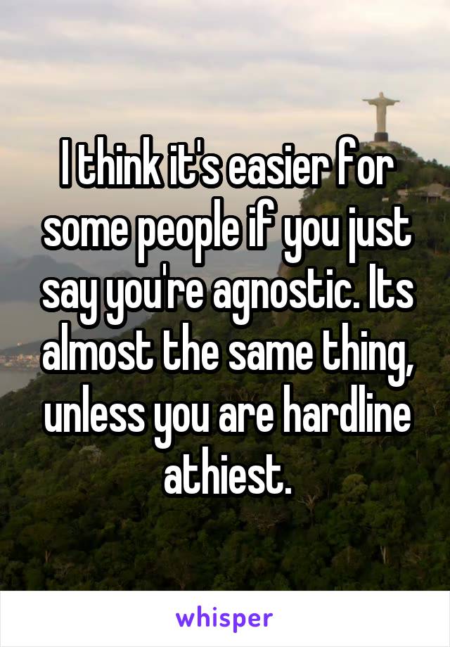 I think it's easier for some people if you just say you're agnostic. Its almost the same thing, unless you are hardline athiest.