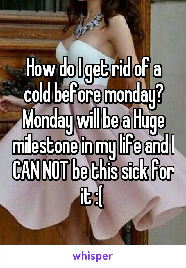 How do I get rid of a cold before monday? Monday will be a Huge milestone in my life and I CAN NOT be this sick for it :( 
