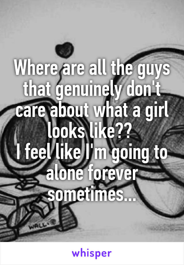 Where are all the guys that genuinely don't care about what a girl looks like?? 
I feel like I'm going to alone forever sometimes...