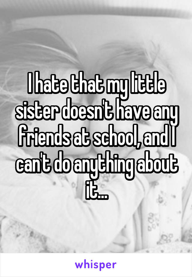 I hate that my little sister doesn't have any friends at school, and I can't do anything about it...