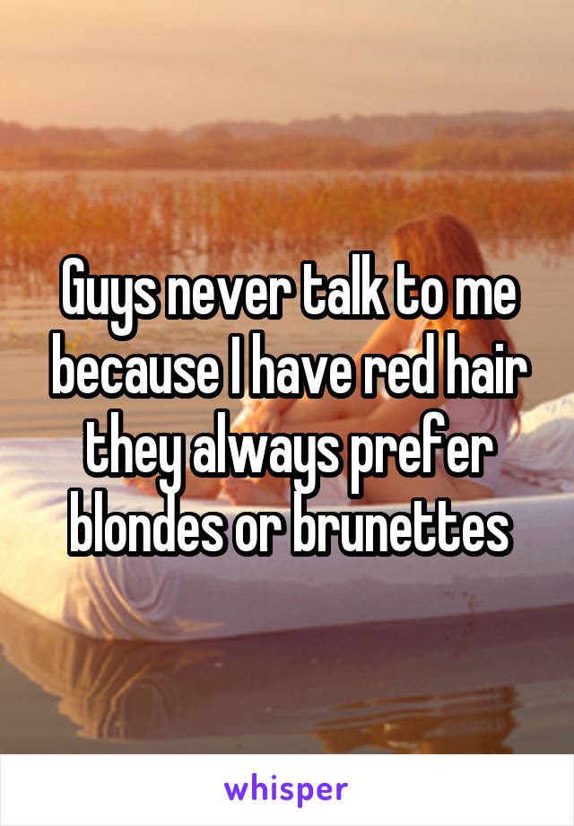 Guys never talk to me because I have red hair they always prefer blondes or brunettes