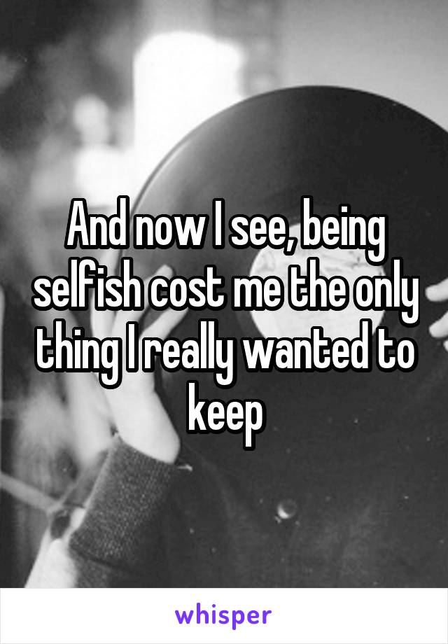 And now I see, being selfish cost me the only thing I really wanted to keep