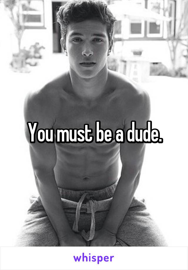 You must be a dude.