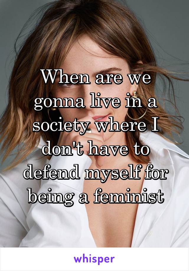 When are we gonna live in a society where I don't have to defend myself for being a feminist