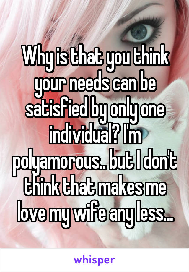Why is that you think your needs can be satisfied by only one individual? I'm polyamorous.. but I don't think that makes me love my wife any less...
