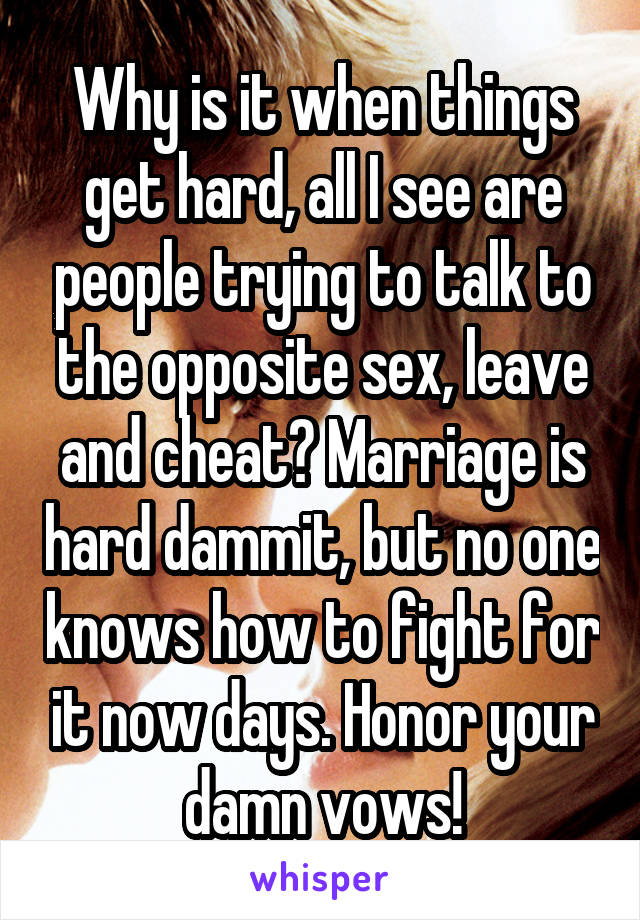 Why is it when things get hard, all I see are people trying to talk to the opposite sex, leave and cheat? Marriage is hard dammit, but no one knows how to fight for it now days. Honor your damn vows!